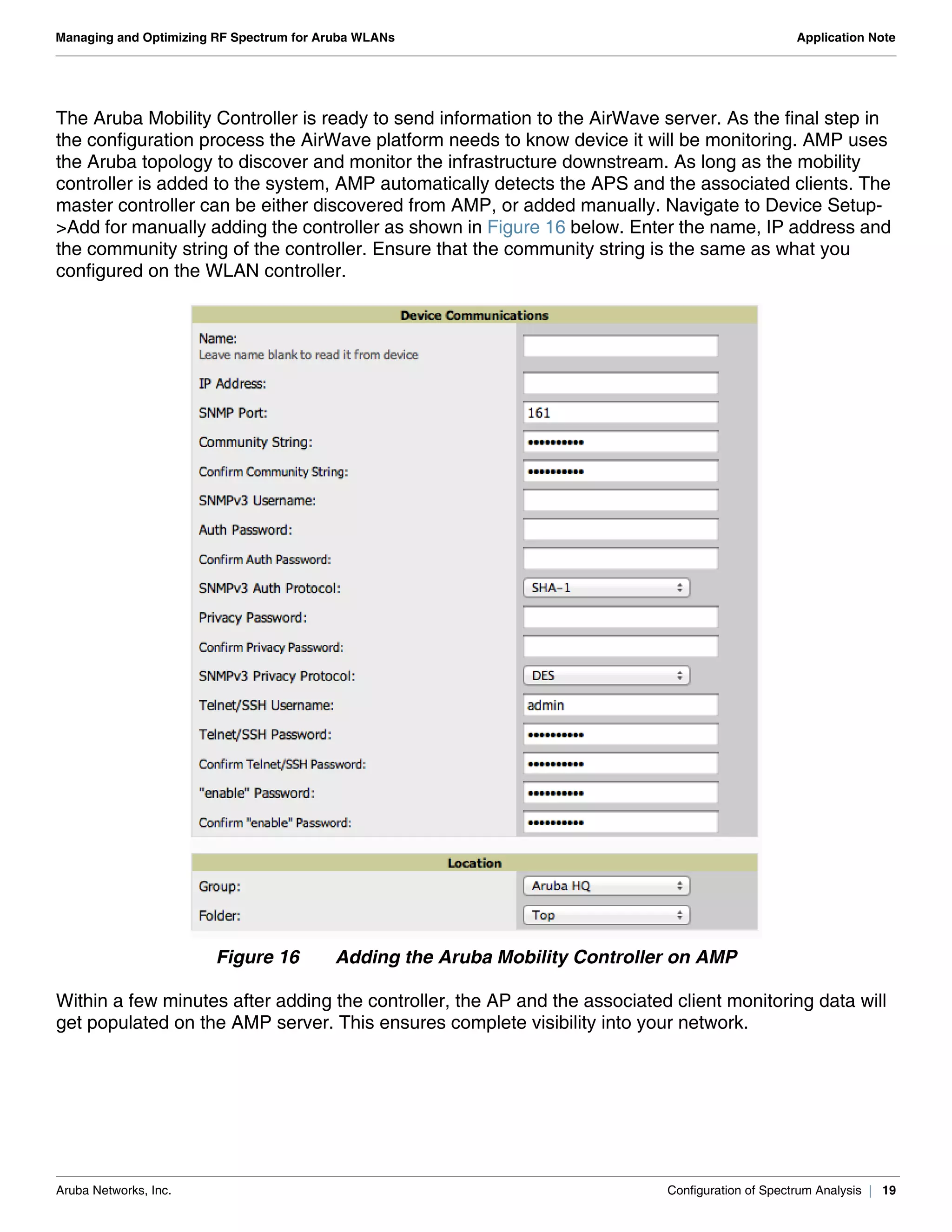 Aruba Networks, Inc. Configuration of Spectrum Analysis | 19
Managing and Optimizing RF Spectrum for Aruba WLANs Application Note
The Aruba Mobility Controller is ready to send information to the AirWave server. As the final step in
the configuration process the AirWave platform needs to know device it will be monitoring. AMP uses
the Aruba topology to discover and monitor the infrastructure downstream. As long as the mobility
controller is added to the system, AMP automatically detects the APS and the associated clients. The
master controller can be either discovered from AMP, or added manually. Navigate to Device Setup-
>Add for manually adding the controller as shown in Figure 16 below. Enter the name, IP address and
the community string of the controller. Ensure that the community string is the same as what you
configured on the WLAN controller.
Figure 16 Adding the Aruba Mobility Controller on AMP
Within a few minutes after adding the controller, the AP and the associated client monitoring data will
get populated on the AMP server. This ensures complete visibility into your network.
 