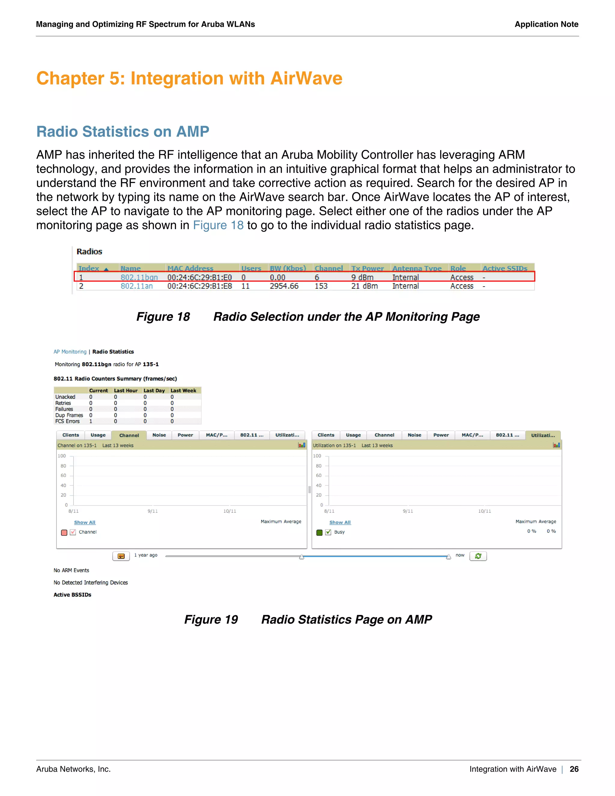 Aruba Networks, Inc. Integration with AirWave | 26
Managing and Optimizing RF Spectrum for Aruba WLANs Application Note
Chapter 5: Integration with AirWave
Radio Statistics on AMP
AMP has inherited the RF intelligence that an Aruba Mobility Controller has leveraging ARM
technology, and provides the information in an intuitive graphical format that helps an administrator to
understand the RF environment and take corrective action as required. Search for the desired AP in
the network by typing its name on the AirWave search bar. Once AirWave locates the AP of interest,
select the AP to navigate to the AP monitoring page. Select either one of the radios under the AP
monitoring page as shown in Figure 18 to go to the individual radio statistics page.
Figure 18 Radio Selection under the AP Monitoring Page
Figure 19 Radio Statistics Page on AMP
 