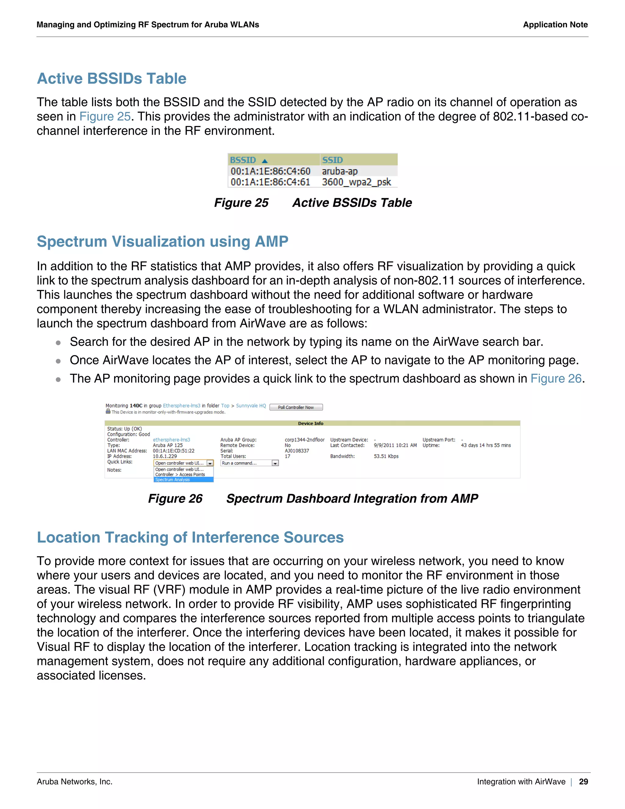 Aruba Networks, Inc. Integration with AirWave | 29
Managing and Optimizing RF Spectrum for Aruba WLANs Application Note
Active BSSIDs Table
The table lists both the BSSID and the SSID detected by the AP radio on its channel of operation as
seen in Figure 25. This provides the administrator with an indication of the degree of 802.11-based co-
channel interference in the RF environment.
Figure 25 Active BSSIDs Table
Spectrum Visualization using AMP
In addition to the RF statistics that AMP provides, it also offers RF visualization by providing a quick
link to the spectrum analysis dashboard for an in-depth analysis of non-802.11 sources of interference.
This launches the spectrum dashboard without the need for additional software or hardware
component thereby increasing the ease of troubleshooting for a WLAN administrator. The steps to
launch the spectrum dashboard from AirWave are as follows:
 Search for the desired AP in the network by typing its name on the AirWave search bar.
 Once AirWave locates the AP of interest, select the AP to navigate to the AP monitoring page.
 The AP monitoring page provides a quick link to the spectrum dashboard as shown in Figure 26.
Figure 26 Spectrum Dashboard Integration from AMP
Location Tracking of Interference Sources
To provide more context for issues that are occurring on your wireless network, you need to know
where your users and devices are located, and you need to monitor the RF environment in those
areas. The visual RF (VRF) module in AMP provides a real-time picture of the live radio environment
of your wireless network. In order to provide RF visibility, AMP uses sophisticated RF fingerprinting
technology and compares the interference sources reported from multiple access points to triangulate
the location of the interferer. Once the interfering devices have been located, it makes it possible for
Visual RF to display the location of the interferer. Location tracking is integrated into the network
management system, does not require any additional configuration, hardware appliances, or
associated licenses.
 