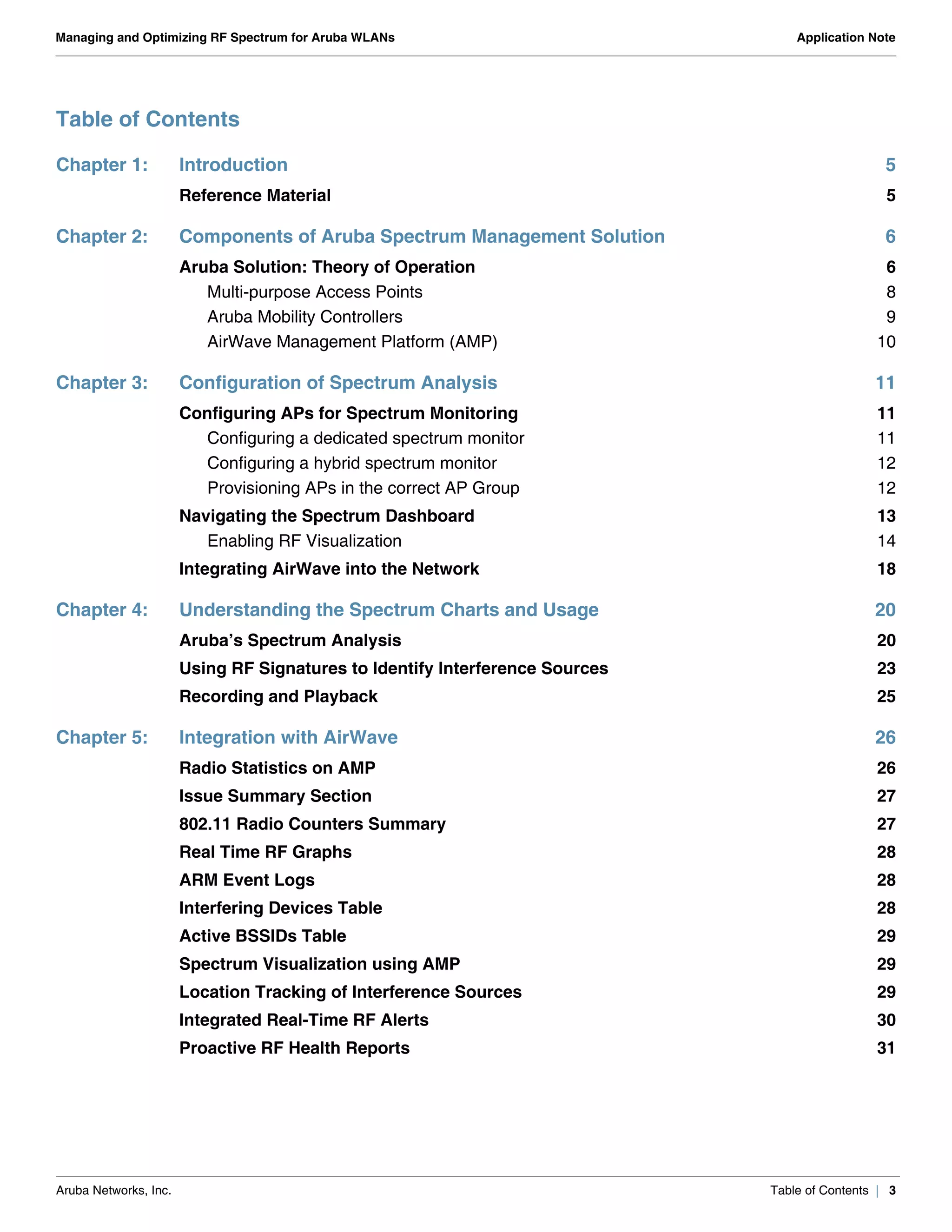 Aruba Networks, Inc. Table of Contents | 3
Managing and Optimizing RF Spectrum for Aruba WLANs Application Note
Table of Contents
Chapter 1: Introduction 5
Reference Material 5
Chapter 2: Components of Aruba Spectrum Management Solution 6
Aruba Solution: Theory of Operation 6
Multi-purpose Access Points 8
Aruba Mobility Controllers 9
AirWave Management Platform (AMP) 10
Chapter 3: Configuration of Spectrum Analysis 11
Configuring APs for Spectrum Monitoring 11
Configuring a dedicated spectrum monitor 11
Configuring a hybrid spectrum monitor 12
Provisioning APs in the correct AP Group 12
Navigating the Spectrum Dashboard 13
Enabling RF Visualization 14
Integrating AirWave into the Network 18
Chapter 4: Understanding the Spectrum Charts and Usage 20
Aruba’s Spectrum Analysis 20
Using RF Signatures to Identify Interference Sources 23
Recording and Playback 25
Chapter 5: Integration with AirWave 26
Radio Statistics on AMP 26
Issue Summary Section 27
802.11 Radio Counters Summary 27
Real Time RF Graphs 28
ARM Event Logs 28
Interfering Devices Table 28
Active BSSIDs Table 29
Spectrum Visualization using AMP 29
Location Tracking of Interference Sources 29
Integrated Real-Time RF Alerts 30
Proactive RF Health Reports 31
 