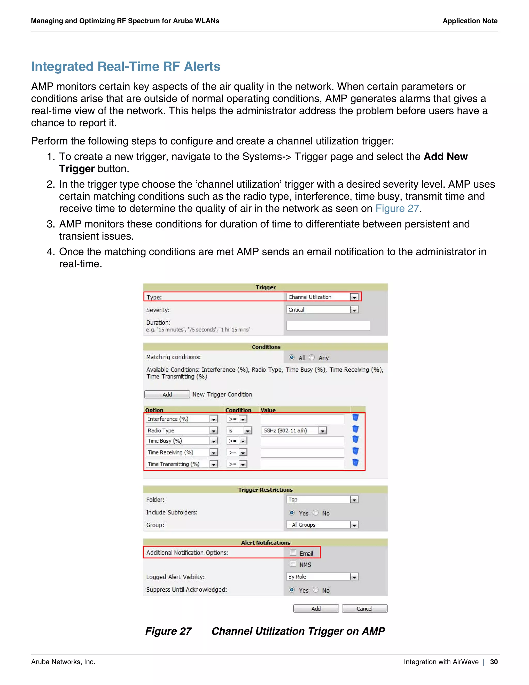 Aruba Networks, Inc. Integration with AirWave | 30
Managing and Optimizing RF Spectrum for Aruba WLANs Application Note
Integrated Real-Time RF Alerts
AMP monitors certain key aspects of the air quality in the network. When certain parameters or
conditions arise that are outside of normal operating conditions, AMP generates alarms that gives a
real-time view of the network. This helps the administrator address the problem before users have a
chance to report it.
Perform the following steps to configure and create a channel utilization trigger:
1. To create a new trigger, navigate to the Systems-> Trigger page and select the Add New
Trigger button.
2. In the trigger type choose the ‘channel utilization’ trigger with a desired severity level. AMP uses
certain matching conditions such as the radio type, interference, time busy, transmit time and
receive time to determine the quality of air in the network as seen on Figure 27.
3. AMP monitors these conditions for duration of time to differentiate between persistent and
transient issues.
4. Once the matching conditions are met AMP sends an email notification to the administrator in
real-time.
Figure 27 Channel Utilization Trigger on AMP
 