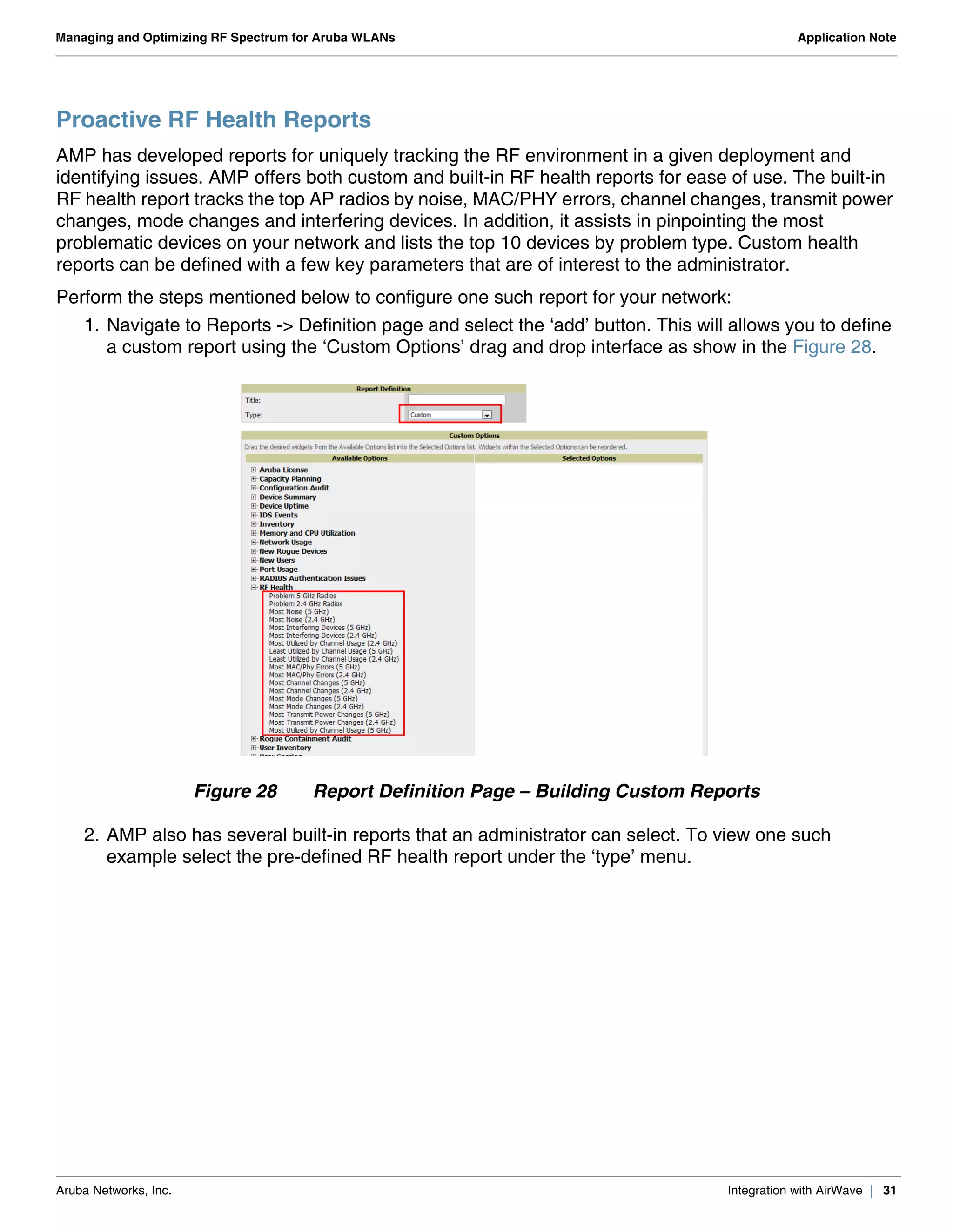 Aruba Networks, Inc. Integration with AirWave | 31
Managing and Optimizing RF Spectrum for Aruba WLANs Application Note
Proactive RF Health Reports
AMP has developed reports for uniquely tracking the RF environment in a given deployment and
identifying issues. AMP offers both custom and built-in RF health reports for ease of use. The built-in
RF health report tracks the top AP radios by noise, MAC/PHY errors, channel changes, transmit power
changes, mode changes and interfering devices. In addition, it assists in pinpointing the most
problematic devices on your network and lists the top 10 devices by problem type. Custom health
reports can be defined with a few key parameters that are of interest to the administrator.
Perform the steps mentioned below to configure one such report for your network:
1. Navigate to Reports -> Definition page and select the ‘add’ button. This will allows you to define
a custom report using the ‘Custom Options’ drag and drop interface as show in the Figure 28.
Figure 28 Report Definition Page – Building Custom Reports
2. AMP also has several built-in reports that an administrator can select. To view one such
example select the pre-defined RF health report under the ‘type’ menu.
 