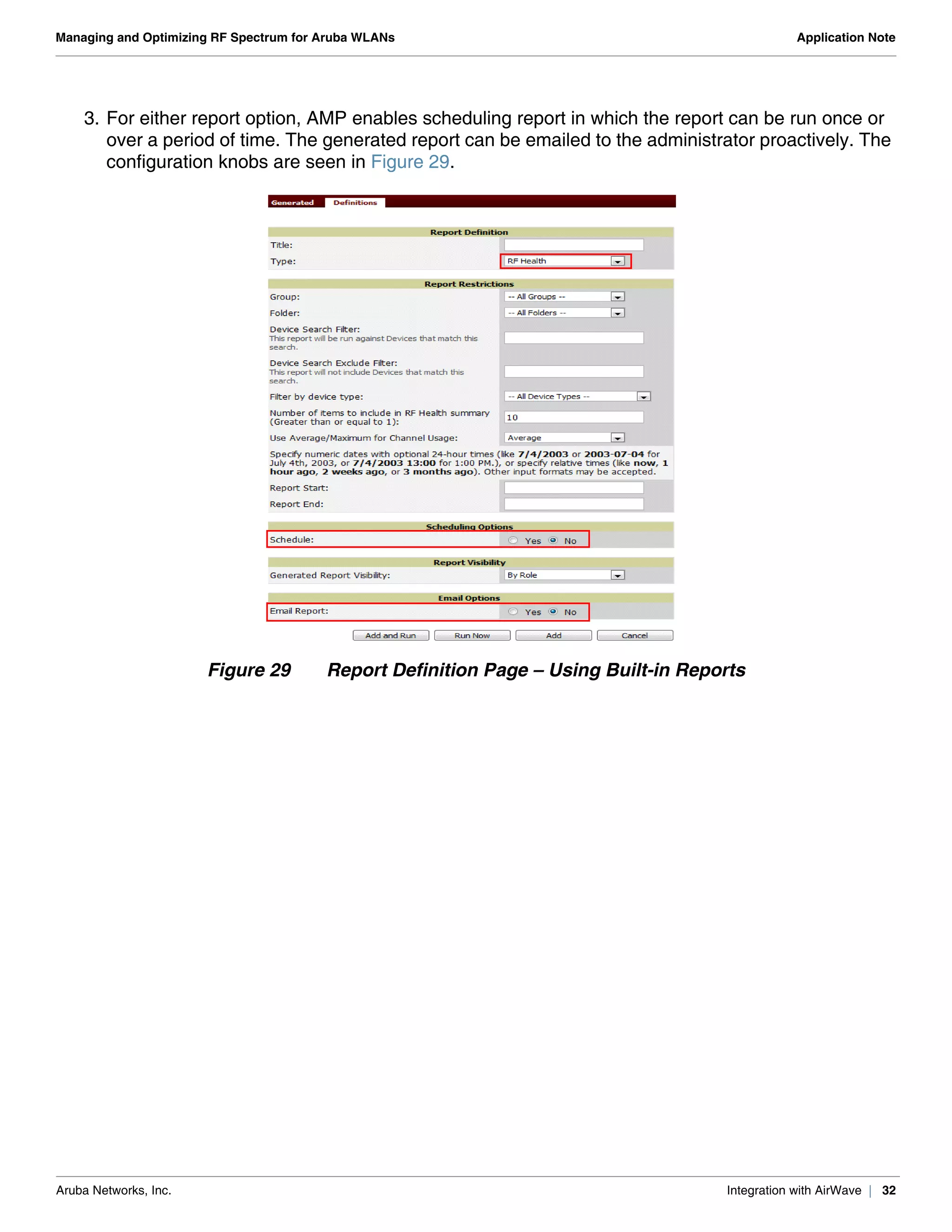 Aruba Networks, Inc. Integration with AirWave | 32
Managing and Optimizing RF Spectrum for Aruba WLANs Application Note
3. For either report option, AMP enables scheduling report in which the report can be run once or
over a period of time. The generated report can be emailed to the administrator proactively. The
configuration knobs are seen in Figure 29.
Figure 29 Report Definition Page – Using Built-in Reports
 