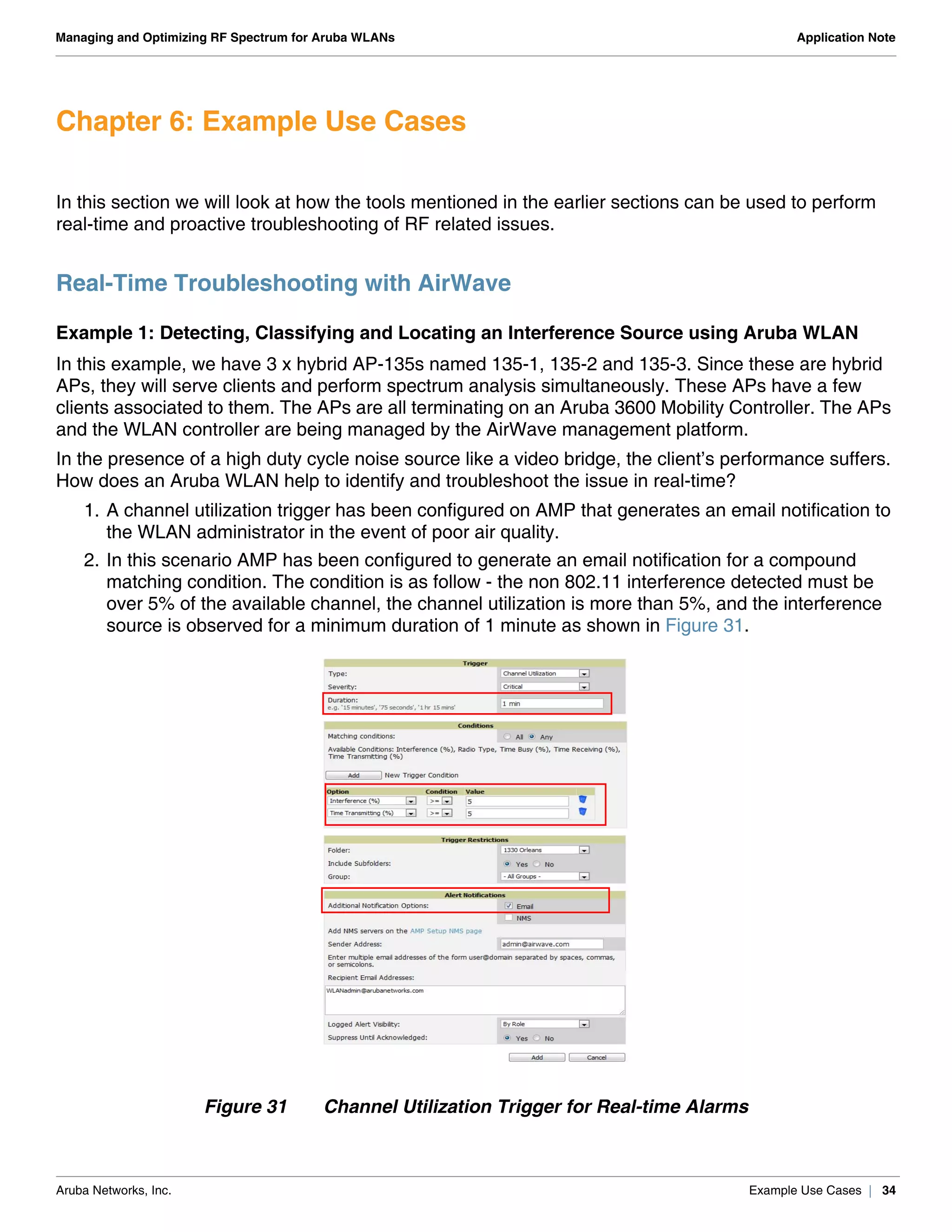 Aruba Networks, Inc. Example Use Cases | 34
Managing and Optimizing RF Spectrum for Aruba WLANs Application Note
Chapter 6: Example Use Cases
In this section we will look at how the tools mentioned in the earlier sections can be used to perform
real-time and proactive troubleshooting of RF related issues.
Real-Time Troubleshooting with AirWave
Example 1: Detecting, Classifying and Locating an Interference Source using Aruba WLAN
In this example, we have 3 x hybrid AP-135s named 135-1, 135-2 and 135-3. Since these are hybrid
APs, they will serve clients and perform spectrum analysis simultaneously. These APs have a few
clients associated to them. The APs are all terminating on an Aruba 3600 Mobility Controller. The APs
and the WLAN controller are being managed by the AirWave management platform.
In the presence of a high duty cycle noise source like a video bridge, the client’s performance suffers.
How does an Aruba WLAN help to identify and troubleshoot the issue in real-time?
1. A channel utilization trigger has been configured on AMP that generates an email notification to
the WLAN administrator in the event of poor air quality.
2. In this scenario AMP has been configured to generate an email notification for a compound
matching condition. The condition is as follow - the non 802.11 interference detected must be
over 5% of the available channel, the channel utilization is more than 5%, and the interference
source is observed for a minimum duration of 1 minute as shown in Figure 31.
Figure 31 Channel Utilization Trigger for Real-time Alarms
 