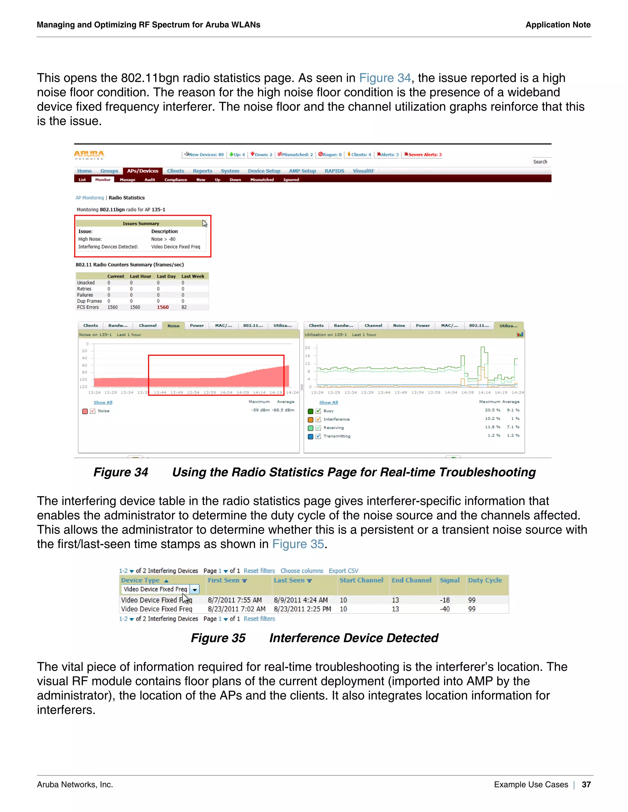 Aruba Networks, Inc. Example Use Cases | 37
Managing and Optimizing RF Spectrum for Aruba WLANs Application Note
This opens the 802.11bgn radio statistics page. As seen in Figure 34, the issue reported is a high
noise floor condition. The reason for the high noise floor condition is the presence of a wideband
device fixed frequency interferer. The noise floor and the channel utilization graphs reinforce that this
is the issue.
Figure 34 Using the Radio Statistics Page for Real-time Troubleshooting
The interfering device table in the radio statistics page gives interferer-specific information that
enables the administrator to determine the duty cycle of the noise source and the channels affected.
This allows the administrator to determine whether this is a persistent or a transient noise source with
the first/last-seen time stamps as shown in Figure 35.
Figure 35 Interference Device Detected
The vital piece of information required for real-time troubleshooting is the interferer’s location. The
visual RF module contains floor plans of the current deployment (imported into AMP by the
administrator), the location of the APs and the clients. It also integrates location information for
interferers.
 