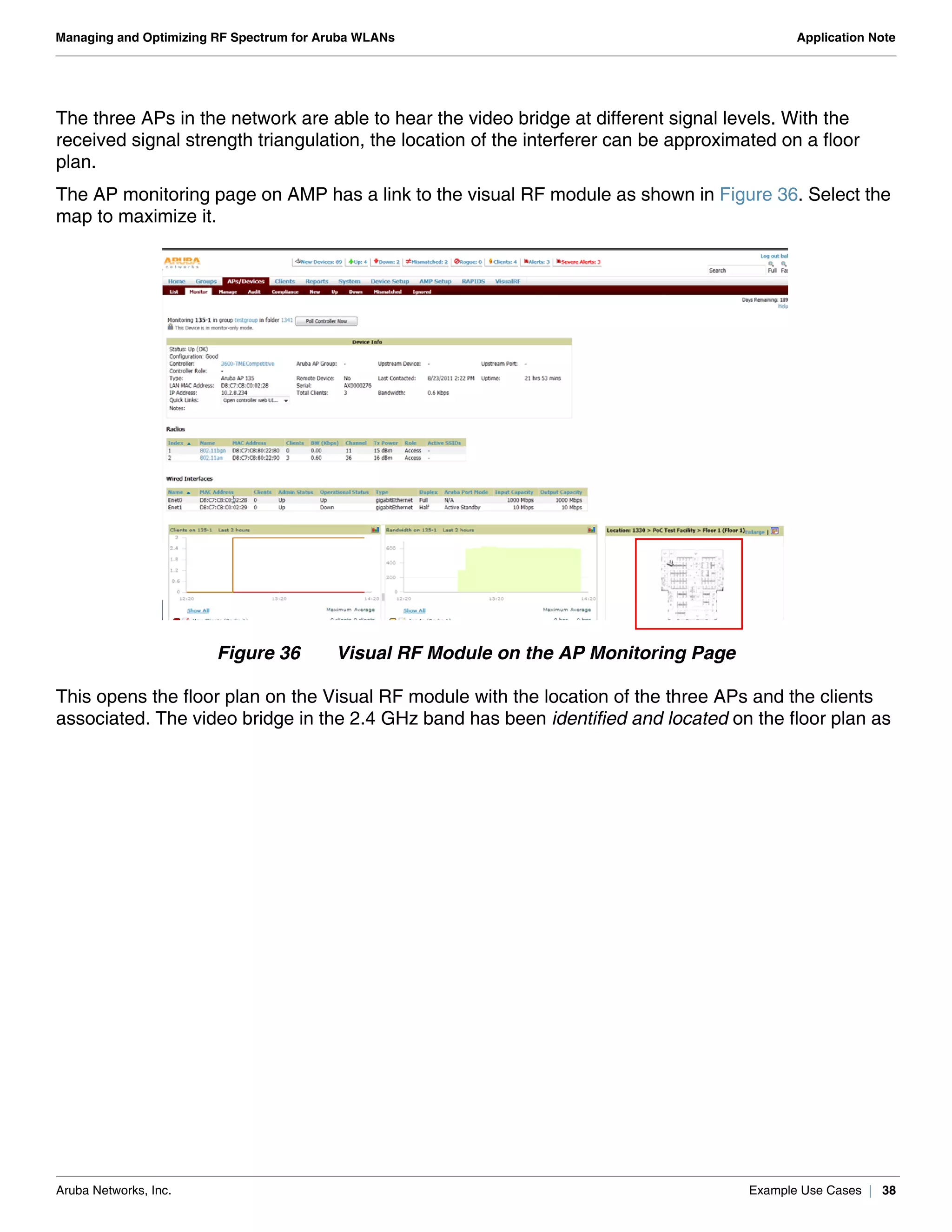 Aruba Networks, Inc. Example Use Cases | 38
Managing and Optimizing RF Spectrum for Aruba WLANs Application Note
The three APs in the network are able to hear the video bridge at different signal levels. With the
received signal strength triangulation, the location of the interferer can be approximated on a floor
plan.
The AP monitoring page on AMP has a link to the visual RF module as shown in Figure 36. Select the
map to maximize it.
Figure 36 Visual RF Module on the AP Monitoring Page
This opens the floor plan on the Visual RF module with the location of the three APs and the clients
associated. The video bridge in the 2.4 GHz band has been identified and located on the floor plan as
 