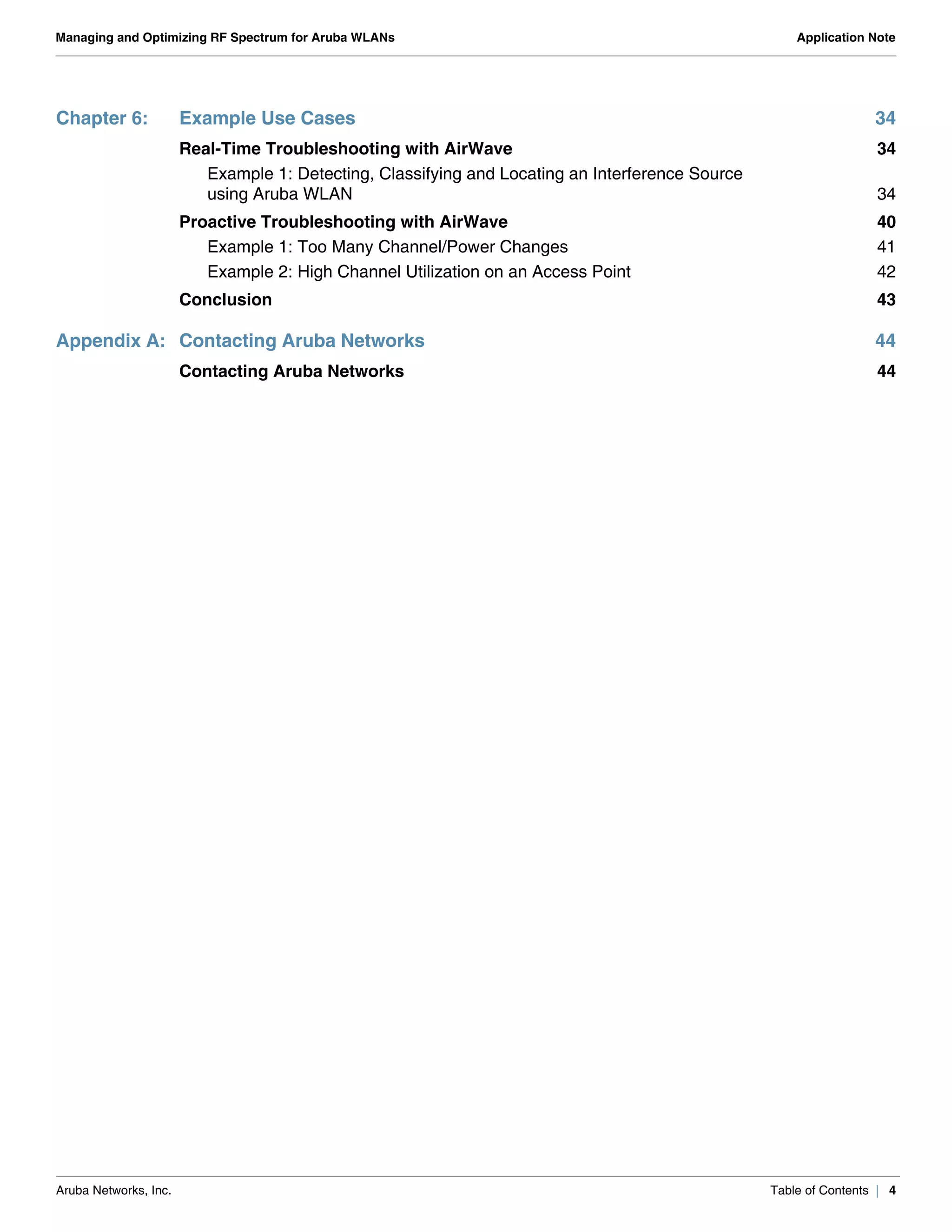 Aruba Networks, Inc. Table of Contents | 4
Managing and Optimizing RF Spectrum for Aruba WLANs Application Note
Chapter 6: Example Use Cases 34
Real-Time Troubleshooting with AirWave 34
Example 1: Detecting, Classifying and Locating an Interference Source
using Aruba WLAN 34
Proactive Troubleshooting with AirWave 40
Example 1: Too Many Channel/Power Changes 41
Example 2: High Channel Utilization on an Access Point 42
Conclusion 43
Appendix A: Contacting Aruba Networks 44
Contacting Aruba Networks 44
 