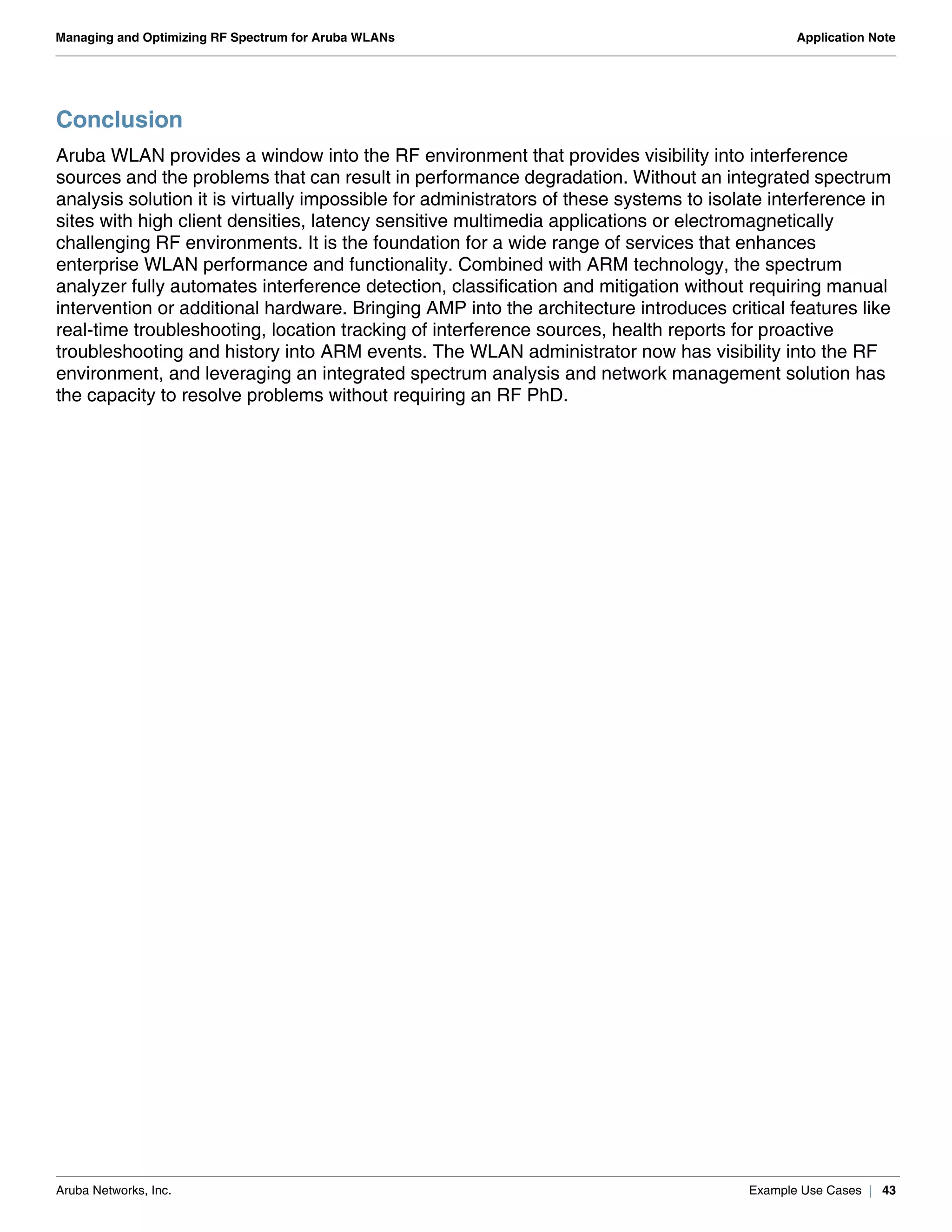Aruba Networks, Inc. Example Use Cases | 43
Managing and Optimizing RF Spectrum for Aruba WLANs Application Note
Conclusion
Aruba WLAN provides a window into the RF environment that provides visibility into interference
sources and the problems that can result in performance degradation. Without an integrated spectrum
analysis solution it is virtually impossible for administrators of these systems to isolate interference in
sites with high client densities, latency sensitive multimedia applications or electromagnetically
challenging RF environments. It is the foundation for a wide range of services that enhances
enterprise WLAN performance and functionality. Combined with ARM technology, the spectrum
analyzer fully automates interference detection, classification and mitigation without requiring manual
intervention or additional hardware. Bringing AMP into the architecture introduces critical features like
real-time troubleshooting, location tracking of interference sources, health reports for proactive
troubleshooting and history into ARM events. The WLAN administrator now has visibility into the RF
environment, and leveraging an integrated spectrum analysis and network management solution has
the capacity to resolve problems without requiring an RF PhD.
 