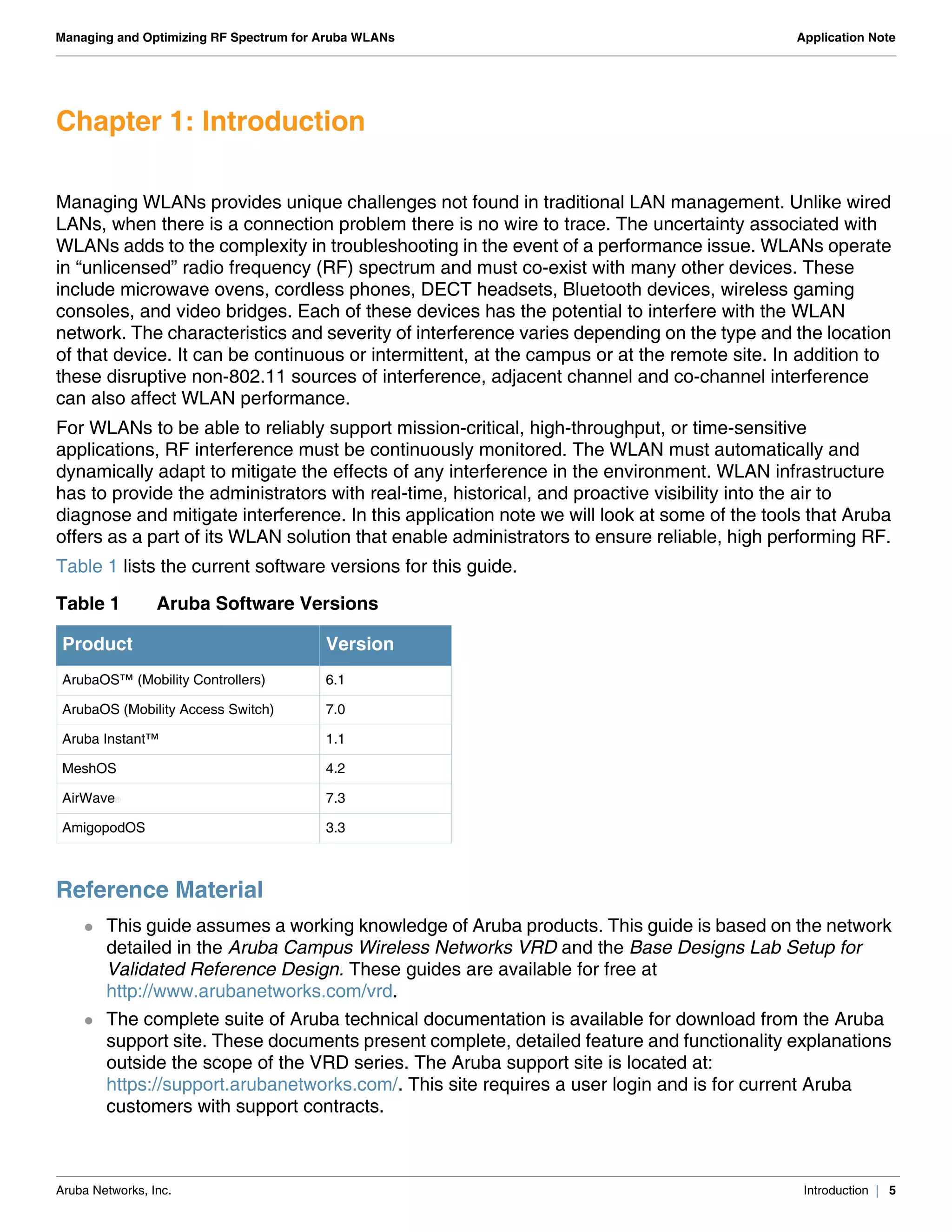 Aruba Networks, Inc. Introduction | 5
Managing and Optimizing RF Spectrum for Aruba WLANs Application Note
Chapter 1: Introduction
Managing WLANs provides unique challenges not found in traditional LAN management. Unlike wired
LANs, when there is a connection problem there is no wire to trace. The uncertainty associated with
WLANs adds to the complexity in troubleshooting in the event of a performance issue. WLANs operate
in “unlicensed” radio frequency (RF) spectrum and must co-exist with many other devices. These
include microwave ovens, cordless phones, DECT headsets, Bluetooth devices, wireless gaming
consoles, and video bridges. Each of these devices has the potential to interfere with the WLAN
network. The characteristics and severity of interference varies depending on the type and the location
of that device. It can be continuous or intermittent, at the campus or at the remote site. In addition to
these disruptive non-802.11 sources of interference, adjacent channel and co-channel interference
can also affect WLAN performance.
For WLANs to be able to reliably support mission-critical, high-throughput, or time-sensitive
applications, RF interference must be continuously monitored. The WLAN must automatically and
dynamically adapt to mitigate the effects of any interference in the environment. WLAN infrastructure
has to provide the administrators with real-time, historical, and proactive visibility into the air to
diagnose and mitigate interference. In this application note we will look at some of the tools that Aruba
offers as a part of its WLAN solution that enable administrators to ensure reliable, high performing RF.
Table 1 lists the current software versions for this guide.
Reference Material
 This guide assumes a working knowledge of Aruba products. This guide is based on the network
detailed in the Aruba Campus Wireless Networks VRD and the Base Designs Lab Setup for
Validated Reference Design. These guides are available for free at
http://www.arubanetworks.com/vrd.
 The complete suite of Aruba technical documentation is available for download from the Aruba
support site. These documents present complete, detailed feature and functionality explanations
outside the scope of the VRD series. The Aruba support site is located at:
https://support.arubanetworks.com/. This site requires a user login and is for current Aruba
customers with support contracts.
Table 1 Aruba Software Versions
Product Version
ArubaOS™ (Mobility Controllers) 6.1
ArubaOS (Mobility Access Switch) 7.0
Aruba Instant™ 1.1
MeshOS 4.2
AirWave® 7.3
AmigopodOS 3.3
 