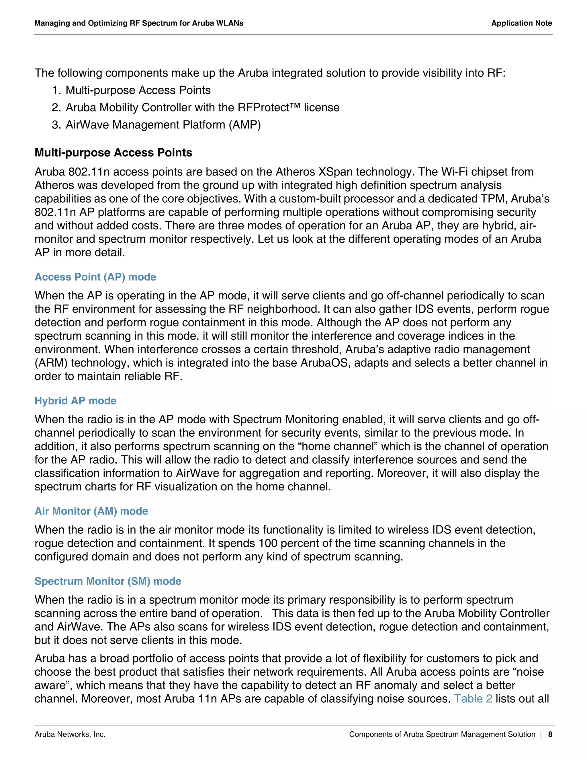 Aruba Networks, Inc. Components of Aruba Spectrum Management Solution | 8
Managing and Optimizing RF Spectrum for Aruba WLANs Application Note
The following components make up the Aruba integrated solution to provide visibility into RF:
1. Multi-purpose Access Points
2. Aruba Mobility Controller with the RFProtect™ license
3. AirWave Management Platform (AMP)
Multi-purpose Access Points
Aruba 802.11n access points are based on the Atheros XSpan technology. The Wi-Fi chipset from
Atheros was developed from the ground up with integrated high definition spectrum analysis
capabilities as one of the core objectives. With a custom-built processor and a dedicated TPM, Aruba’s
802.11n AP platforms are capable of performing multiple operations without compromising security
and without added costs. There are three modes of operation for an Aruba AP, they are hybrid, air-
monitor and spectrum monitor respectively. Let us look at the different operating modes of an Aruba
AP in more detail.
Access Point (AP) mode
When the AP is operating in the AP mode, it will serve clients and go off-channel periodically to scan
the RF environment for assessing the RF neighborhood. It can also gather IDS events, perform rogue
detection and perform rogue containment in this mode. Although the AP does not perform any
spectrum scanning in this mode, it will still monitor the interference and coverage indices in the
environment. When interference crosses a certain threshold, Aruba’s adaptive radio management
(ARM) technology, which is integrated into the base ArubaOS, adapts and selects a better channel in
order to maintain reliable RF.
Hybrid AP mode
When the radio is in the AP mode with Spectrum Monitoring enabled, it will serve clients and go off-
channel periodically to scan the environment for security events, similar to the previous mode. In
addition, it also performs spectrum scanning on the “home channel” which is the channel of operation
for the AP radio. This will allow the radio to detect and classify interference sources and send the
classification information to AirWave for aggregation and reporting. Moreover, it will also display the
spectrum charts for RF visualization on the home channel.
Air Monitor (AM) mode
When the radio is in the air monitor mode its functionality is limited to wireless IDS event detection,
rogue detection and containment. It spends 100 percent of the time scanning channels in the
configured domain and does not perform any kind of spectrum scanning.
Spectrum Monitor (SM) mode
When the radio is in a spectrum monitor mode its primary responsibility is to perform spectrum
scanning across the entire band of operation. This data is then fed up to the Aruba Mobility Controller
and AirWave. The APs also scans for wireless IDS event detection, rogue detection and containment,
but it does not serve clients in this mode.
Aruba has a broad portfolio of access points that provide a lot of flexibility for customers to pick and
choose the best product that satisfies their network requirements. All Aruba access points are “noise
aware”, which means that they have the capability to detect an RF anomaly and select a better
channel. Moreover, most Aruba 11n APs are capable of classifying noise sources. Table 2 lists out all
 