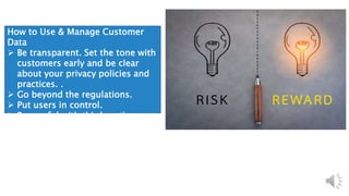How to Use & Manage Customer
Data
 Be transparent. Set the tone with
customers early and be clear
about your privacy policies and
practices. .
 Go beyond the regulations.
 Put users in control.
 Be careful with third parties.
 Use security best practices.
 