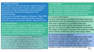 1. Website Analytics
Your website is often the primary channel that your
customers interact with. You can collect customer
data such as their demographic and geographic
characteristics along with engagement and
behavioral data.
Tools such as Google Analytics, Mixpanel, Piwik PRO,
and Matomo help you understand their interests,
referral sources, conversion details, along with their
real-time behavior on your website.
2. Social Media
You can know a lot about your customers based on
how they interact with you on social media. Apart
from using basic engagement metrics (such as
likes, comments, and shares), you can get to know
a lot about your customers through the native
analytics/insights section of each social media
platform.
3. Tracking Pixels
A tracking pixel is a piece of HTML or JavaScript
code inserted into a website or an email that records
every visitor landing onto your website or opening
the email. Tracking pixels can record IP addresses,
operating systems, browsers, etc. which in turn
helps advertisers run sophisticated remarketing
campaigns
4. Contact Information
Contact information is perhaps the most important
information from the perspective of communicating
with your customers. It is unlikely that your
customers will share all the information from the
get-go. It’s wise to collect their details considering
the stage of the buyer’s journey. For instance, longer
forms will be ineffective early in the stage. Make
sure to provide appropriate rewards/incentives when
your customers provide their data.
5. Customer Feedback and Surveys
Customer feedback and surveys are effective to
gather interests, tastes, and preferences of your
customers. By asking the right questions, surveys
can help you collect qualitative, attitudinal data. You
can receive feedback on your offerings, services,
sales and marketing activities through surveys.
6. Customer Service Software
A customer service software helps you understand
the instances when your customers seek help,
problems existing in your product, the complexity
of those problems, the medium your customers
choose to connect with you, how long it takes to
resolve a query and how it can be optimized.
 