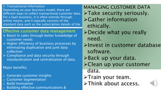 7. Transactional Information
Depending on your business model, there are
different ways to collect transactional customer data.
For a SaaS business, it is often entirely through
online means, and it typically consists of the
standard data such as the subscription details of the
customer.
MANAGING CUSTOMER DATA
Take security seriously.
Gather information
ethically.
Decide what you really
need.
Invest in customer database
software.
Back up your data.
Clean up your customer
data.
Train your team.
Think about access.
Effective customer data management
 Boost in sales through better knowledge of
customer needs
 Higher efficiency of business processes by
eliminating duplication and junk data
collection
 Compliance and data security through
standardisation and centralisation of data.
Major benefits:
o Generate customer insights
o Customer Segmentation
o Build innovation
o Building effective communications &
 