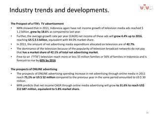 Industry trends and developments.
The Prospect of a FTA’s TV advertisement
• MPA showed that in 2011, Indonesia again have net income growth of television media ads reached $
1.2 billion, grew by 18.6% as compared to last year.
• Further, the average growth rate per year (CAGR) net income of these ads will grow 4.4% up to 2016,
reaching US $ 2.5 billion, equivalent with 44.0% market share.
• In 2011, the amount of net advertising media expenditure allocated on television are of 42.7%.
• The dominance of the television because of the popularity of television broadcast networks do not pay
that has a market share of 42.1% of total net advertising market.
• Free-to-air (“FTA”) television reach more or less 35 million families or 56% of families in Indonesia and is
forecast to rise by 60% by 2016.
The prospects of ONLINE advertising
• The prospects of ONLINE advertising spending Increase in net advertising through online media in 2011
reach 75,1% or US $ 52 million compared to the previous year in the same period amounted to US $ 30
million.
• MPA predicts that net income CAGR through online media advertising will grow to 31.6% to reach US$
212 687 million, equivalent to 5.8% market share.
16
 