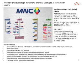 Profitable growth strategic movements analysis: Strategies of key industry
players
New focus: Strategy
• increase the share of viewers and advertising expenditures and to improve the quantity and quality of content over
production in-house.
• Developed a network of local television
• Optimize content libraries by selling licenses for each program and channel
• Enlarging circulation and advertising revenues from print media, especially newspapers Around Indonesia.
• Develop and manage well the portal on-line news and entertainment www.okezone.com
• Optimize revenues and manage expenses to ensure adequate profit and margin.
• Continue to creating synergy inter-unit business. 17
Media Nusantara Citra (MNC)
Group
As the number one television
network in Indonesia. In 2011,
advertising revenue increased by
20%.
EBITDA margin grew from 30% in
2010 to 33% in 2011.
CEO Plan :
Concurrent to enhancing
revenues, MNC implemented a
range of activities to improve
operational synergy across all
business units
 