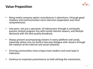 • Being media company option manufacturer ( advertisers ) through good
relations and communication more intensive cooperation and more
comprehensive.
• Into parts, not just a spectacle, of Indonesians through is constantly
present content program line with trends interest viewers, and lifestyle
obviously with the best quality broadcast;
• Always present accompanying viewers in every platform and canals,
especially where viva can build a two-way dialogue with viewers through
the medium of the internet and social networks.
• Forming communities most unique most modern and most loyal in
Indonesia.
• Continue to maximize preeminence to hold utilizing the momentum.
24
Value Proposition
 