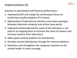 Implementation (2)
Improve its operational and financial performance :
1. Improved profit and margin by continuing to focus on
producing a quality program of in-house.
2. Optimization of operational activities and create synergies
between television networks and online news portal.
3. Improved and broadened the scope of the television is not
paid on an ongoing basis to increase the share of viewers and
increase revenue from advertisers.
4. Adds sports content platform for distribution.
5. Develop content distribution through the internet platform.
6. Maintains and strengthens the company's position as the
market leader in news coverage
33
 