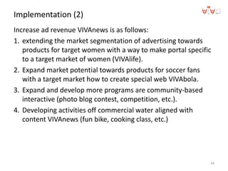 Implementation (2)
Increase ad revenue VIVAnews is as follows:
1. extending the market segmentation of advertising towards
products for target women with a way to make portal specific
to a target market of women (VIVAlife).
2. Expand market potential towards products for soccer fans
with a target market how to create special web VIVAbola.
3. Expand and develop more programs are community-based
interactive (photo blog contest, competition, etc.).
4. Developing activities off commercial water aligned with
content VIVAnews (fun bike, cooking class, etc.)
34
 