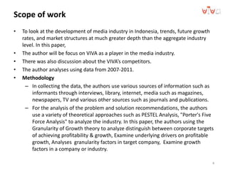 Scope of work
• To look at the development of media industry in Indonesia, trends, future growth
rates, and market structures at much greater depth than the aggregate industry
level. In this paper,
• The author will be focus on VIVA as a player in the media industry.
• There was also discussion about the VIVA’s competitors.
• The author analyses using data from 2007-2011.
• Methodology
– In collecting the data, the authors use various sources of information such as
informants through interviews, library, internet, media such as magazines,
newspapers, TV and various other sources such as journals and publications.
– For the analysis of the problem and solution recommendations, the authors
use a variety of theoretical approaches such as PESTEL Analysis, "Porter's Five
Force Analysis" to analyze the industry. In this paper, the authors using the
Granularity of Growth theory to analyze distinguish between corporate targets
of achieving profitability & growth, Examine underlying drivers on profitable
growth, Analyses granularity factors in target company, Examine growth
factors in a company or industry.
4
 