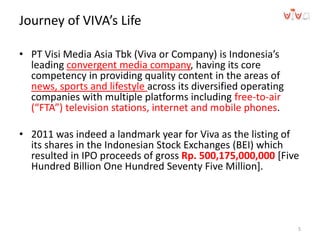 Journey of VIVA’s Life
• PT Visi Media Asia Tbk (Viva or Company) is Indonesia’s
leading convergent media company, having its core
competency in providing quality content in the areas of
news, sports and lifestyle across its diversified operating
companies with multiple platforms including free-to-air
(“FTA”) television stations, internet and mobile phones.
• 2011 was indeed a landmark year for Viva as the listing of
its shares in the Indonesian Stock Exchanges (BEI) which
resulted in IPO proceeds of gross Rp. 500,175,000,000 [Five
Hundred Billion One Hundred Seventy Five Million].
5
 