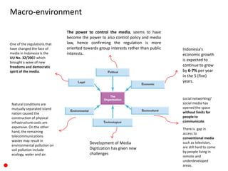 Macro-environment
The power to control the media, seems to have
become the power to also control policy and media
law, hence confirming the regulation is more
oriented towards group interests rather than public
interests.
Indonesia's
economic growth
is expected to
continue to grow
by 6-7% per year
in the 5 (five)
years.
social networking/
social media has
opened the space
without limits for
people to
communicate.
Natural conditions are
mutually separated island
nation caused the
construction of physical
infrastructure costs are
expensive. On the other
hand, the remaining
telecommunications
wastes may result in
environmental pollution on
soil pollution include
ecology, water and air.
Development of Media
Digitization has given new
challenges
One of the regulations that
have changed the face of
media in Indonesia is the
UU No. 32/2002 which
brought a wave of new
freedoms and democratic
spirit of the media.
There is gap in
access to
conventional media
such as television,
are still hard to come
by people living in
remote and
underdeveloped
areas.
 
