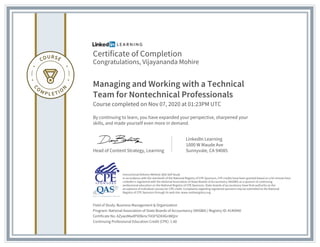 Certificate of Completion
Congratulations, Vijayananda Mohire
Managing and Working with a Technical
Team for Nontechnical Professionals
Course completed on Nov 07, 2020 at 01:23PM UTC
By continuing to learn, you have expanded your perspective, sharpened your
skills, and made yourself even more in demand.
Head of Content Strategy, Learning
LinkedIn Learning
1000 W Maude Ave
Sunnyvale, CA 94085
Field of Study: Business Management & Organization
Program: National Association of State Boards of Accountancy (NASBA) | Registry ID: #140940
Certificate No: AZywzMwdPXDkmcTASFSOX4GnWQnr
Continuing Professional Education Credit (CPE): 1.60
Instructional Delivery Method: QAS Self Study
In accordance with the standards of the National Registry of CPE Sponsors, CPE credits have been granted based on a 50-minute hour.
LinkedIn is registered with the National Association of State Boards of Accountancy (NASBA) as a sponsor of continuing
professional education on the National Registry of CPE Sponsors. State boards of accountancy have final authority on the
acceptance of individual courses for CPE credit. Complaints regarding registered sponsors may be submitted to the National
Registry of CPE Sponsors through its web site: www.nasbaregistry.org
 