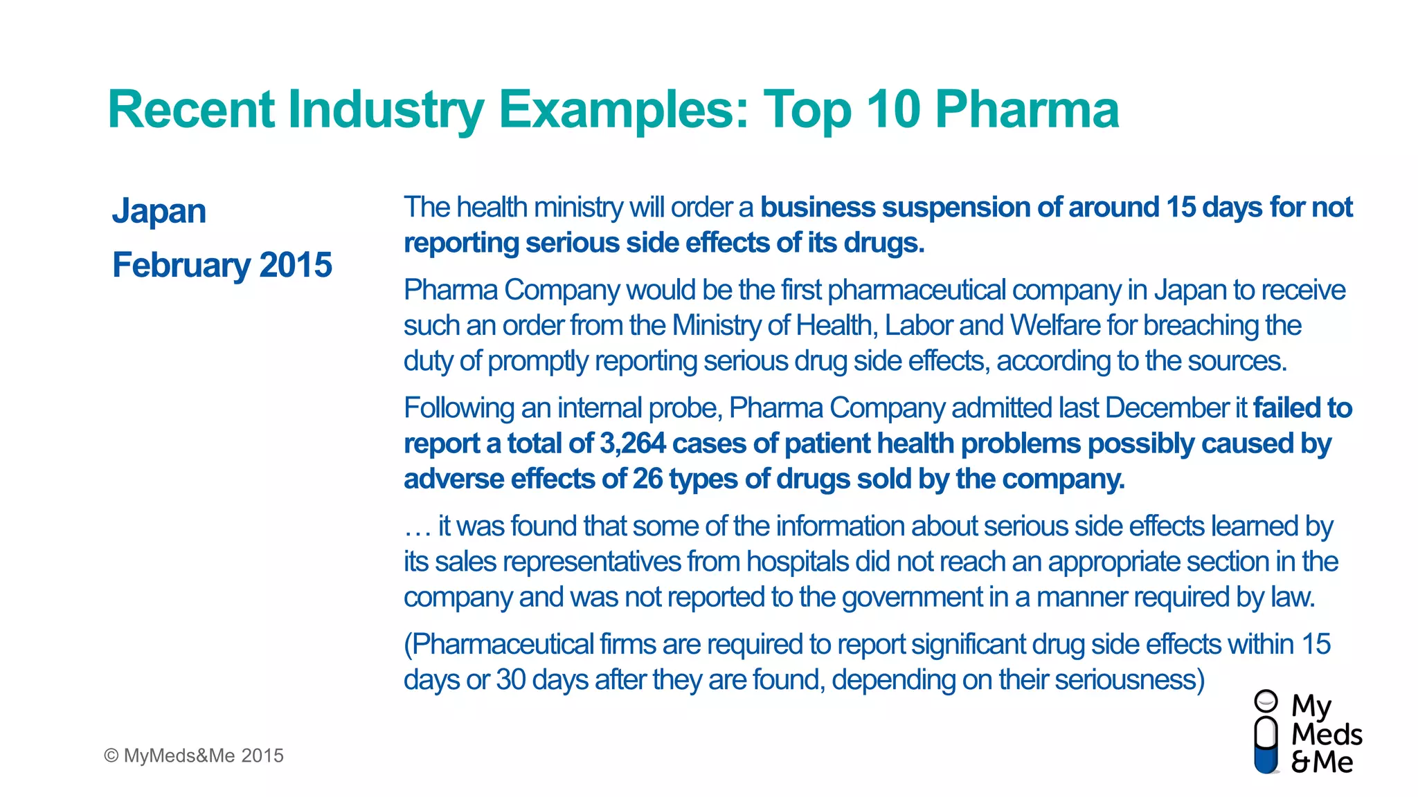© MyMeds&Me 2015
Recent Industry Examples: Top 10 Pharma
The health ministry will order a business suspension of around 15 days for not
reporting serious side effects of its drugs.
Pharma Company would be the first pharmaceutical company in Japan to receive
such an order from the Ministry of Health, Labor and Welfare for breaching the
duty of promptly reporting serious drug side effects, according to the sources.
Following an internal probe, Pharma Company admitted last December it failed to
report a total of 3,264 cases of patient health problems possibly caused by
adverse effects of 26 types of drugs sold by the company.
… it was found that some of the information about serious side effects learned by
its sales representatives from hospitals did not reach an appropriate section in the
company and was not reported to the government in a manner required by law.
(Pharmaceutical firms are required to reportsignificant drug side effects within 15
days or 30 days after they are found, depending on their seriousness)
Japan
February 2015
 