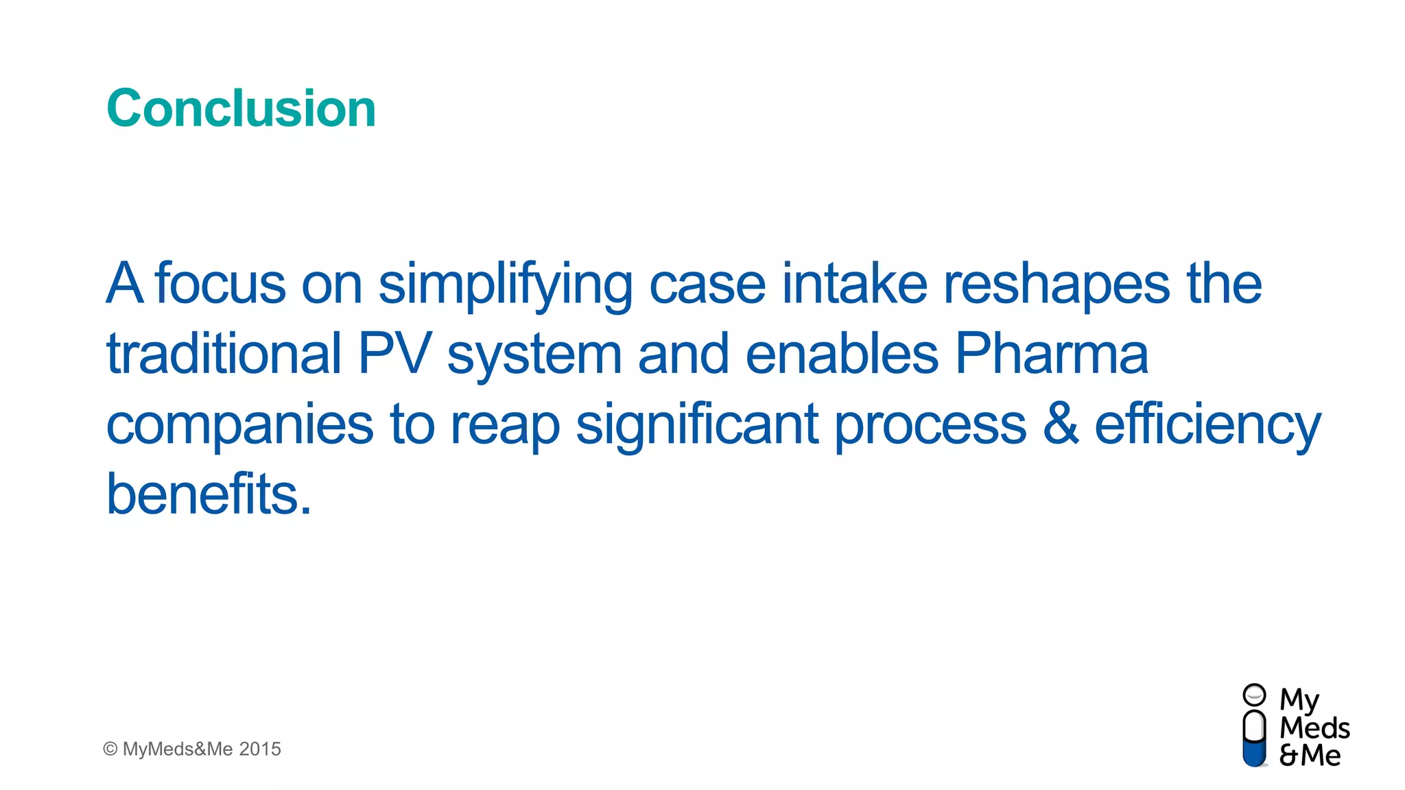 © MyMeds&Me 2015
Conclusion
A focus on simplifying case intake reshapes the
traditional PV system and enables Pharma
companies to reap significant process & efficiency
benefits.
 