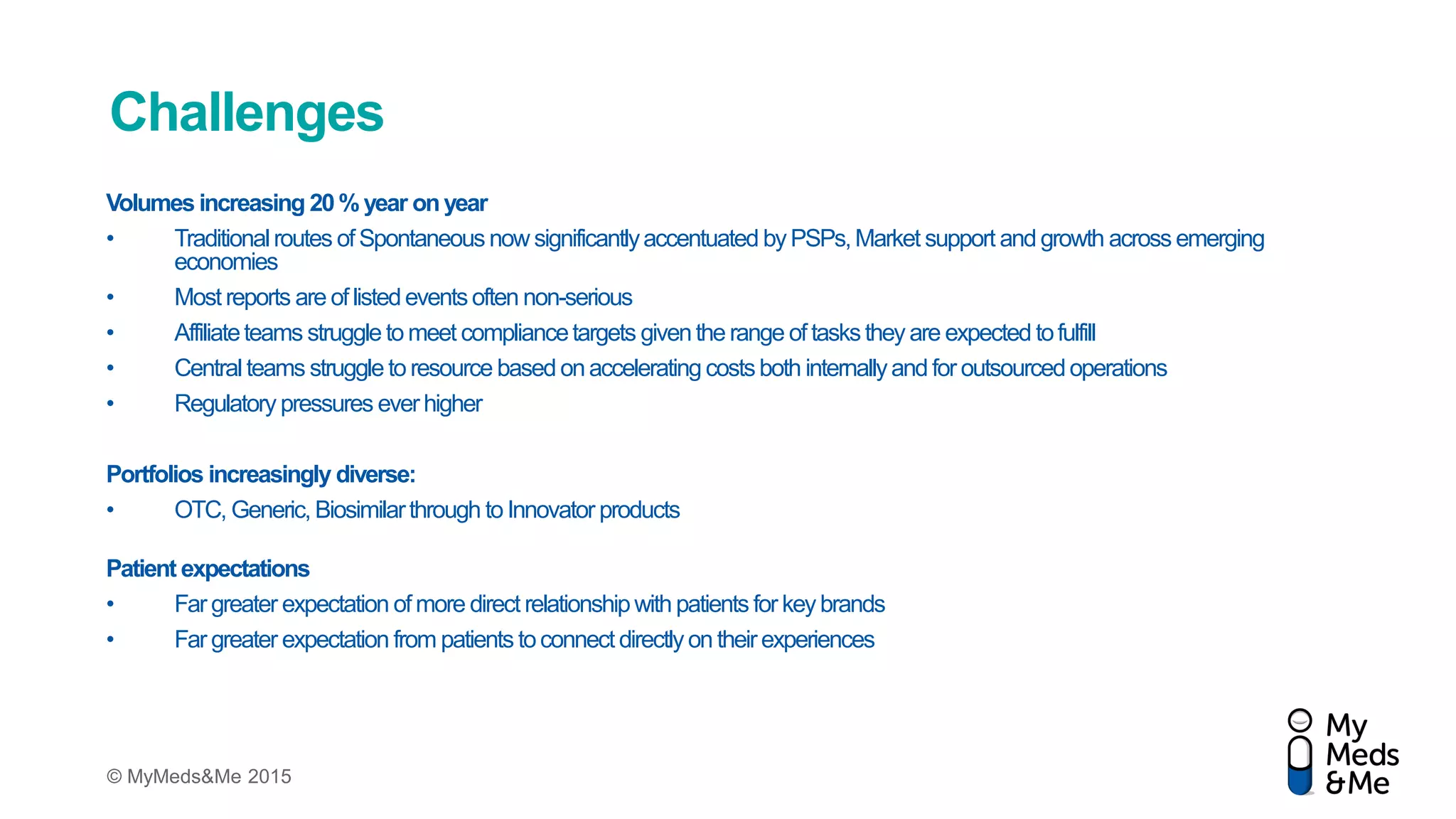 © MyMeds&Me 2015
Challenges
Volumes increasing 20% year onyear
• Traditionalroutes of Spontaneous now significantlyaccentuated byPSPs,Market support and growth across emerging
economies
• Most reports are of listedeventsoften non-serious
• Affiliateteams struggle to meet compliancetargets giventhe range of tasksthey are expected tofulfill
• Central teams struggle to resource based onaccelerating costsboth internallyand for outsourcedoperations
• Regulatory pressures everhigher
Portfolios increasingly diverse:
• OTC, Generic, Biosimilarthrough to Innovator products
Patient expectations
• Far greater expectation of more direct relationshipwith patients for keybrands
• Far greater expectation from patients toconnect directlyon theirexperiences
 