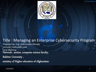 Network , section ,computer science faculty,
Bakhter University ,
ministry of Higher education of Afghanistan
Title : Managing an Enterprise Cybersecurity Program
Prepared by: Eng. abdulkhalid Murady
Lecturer :Islahuddin Jalal
Early Morning
12/26/2017 1
 