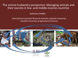 The animal husbandry perspective: Managing animals and
their excreta in low- and middle-income countries
Johanna Lindahl
International Livestock Research Institute; Uppsala University;
Swedish University of Agricultural Sciences
 