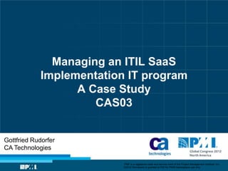 Managing an ITIL SaaS
            Implementation IT program
                  A Case Study
                     CAS03


Gottfried Rudorfer
CA Technologies

                          “PMI” is a registered trade and service mark of the Project Management Institute, Inc.
                          ©2012 Permission is granted to PMI for PMI® Marketplace use only.
 