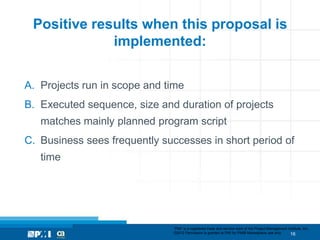 Positive results when this proposal is
             implemented:


A. Projects run in scope and time
B. Executed sequence, size and duration of projects
   matches mainly planned program script
C. Business sees frequently successes in short period of
   time




                              “PMI” is a registered trade and service mark of the Project Management Institute, Inc.
                              ©2012 Permission is granted to PMI for PMI® Marketplace use only.        16
 