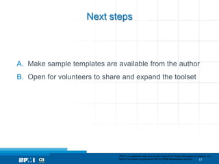 Next steps



A. Make sample templates are available from the author
B. Open for volunteers to share and expand the toolset




                              “PMI” is a registered trade and service mark of the Project Management Institute, Inc.
                              ©2012 Permission is granted to PMI for PMI® Marketplace use only.        17
 
