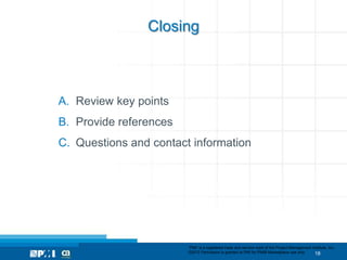 Closing



A. Review key points
B. Provide references
C. Questions and contact information




                        “PMI” is a registered trade and service mark of the Project Management Institute, Inc.
                        ©2012 Permission is granted to PMI for PMI® Marketplace use only.        18
 
