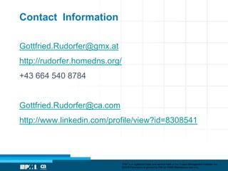 Contact Information

Gottfried.Rudorfer@gmx.at
http://rudorfer.homedns.org/
+43 664 540 8784


Gottfried.Rudorfer@ca.com
http://www.linkedin.com/profile/view?id=8308541




                               “PMI” is a registered trade and service mark of the Project Management Institute, Inc.
                               ©2012 Permission is granted to PMI for PMI® Marketplace use only.
 