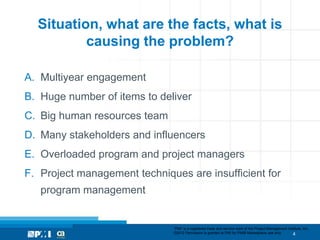 Situation, what are the facts, what is
          causing the problem?

A. Multiyear engagement
B. Huge number of items to deliver
C. Big human resources team
D. Many stakeholders and influencers
E. Overloaded program and project managers
F. Project management techniques are insufficient for
   program management


                              “PMI” is a registered trade and service mark of the Project Management Institute, Inc.
                              ©2012 Permission is granted to PMI for PMI® Marketplace use only.         4
 