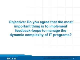 Objective: Do you agree that the most
  important thing is to implement
   feedback-loops to manage the
dynamic complexity of IT programs?




                    “PMI” is a registered trade and service mark of the Project Management Institute, Inc.
                    ©2012 Permission is granted to PMI for PMI® Marketplace use only.         6
 