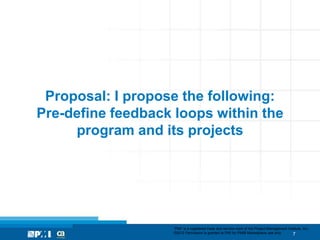 Proposal: I propose the following:
Pre-define feedback loops within the
     program and its projects




                    “PMI” is a registered trade and service mark of the Project Management Institute, Inc.
                    ©2012 Permission is granted to PMI for PMI® Marketplace use only.         7
 