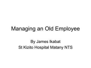 Managing an Old Employee
By James Ikabat
St Kizito Hospital Matany NTS
 