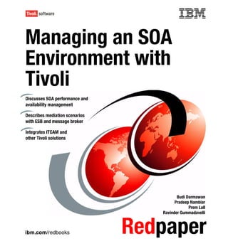 Front cover


Managing an SOA
Environment with
Tivoli
Discusses SOA performance and
availability management

Describes mediation scenarios
with ESB and message broker

Integrates ITCAM and
other Tivoli solutions




                                                     Budi Darmawan
                                                    Pradeep Nambiar
                                                           Prem Lall
                                              Ravinder Gummadavelli



ibm.com/redbooks                   Redpaper
 