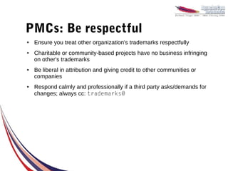 PMCs: Be respectful
●   Ensure you treat other organization's trademarks respectfully
●   Charitable or community-based projects have no business infringing
    on other's trademarks
●   Be liberal in attribution and giving credit to other communities or
    companies
●   Respond calmly and professionally if a third party asks/demands for
    changes; always cc: trademarks@
 