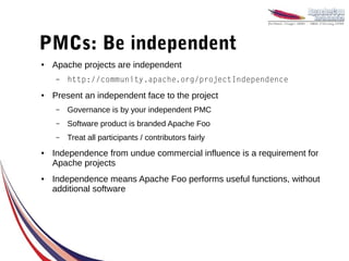 PMCs: Be independent
●   Apache projects are independent
    –   http://community.apache.org/projectIndependence
●   Present an independent face to the project
    –   Governance is by your independent PMC
    –   Software product is branded Apache Foo
    –   Treat all participants / contributors fairly
●   Independence from undue commercial influence is a requirement for
    Apache projects
●   Independence means Apache Foo performs useful functions, without
    additional software
 