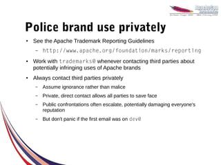 Police brand use privately
●   See the Apache Trademark Reporting Guidelines
    –   http://www.apache.org/foundation/marks/reporting
●   Work with trademarks@ whenever contacting third parties about
    potentially infringing uses of Apache brands
●   Always contact third parties privately
    –   Assume ignorance rather than malice
    –   Private, direct contact allows all parties to save face
    –   Public confrontations often escalate, potentially damaging everyone's
        reputation
    –   But don't panic if the first email was on dev@
 