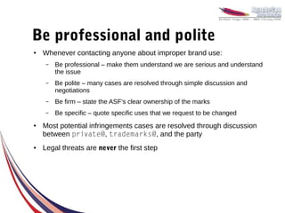 Be professional and polite
●   Whenever contacting anyone about improper brand use:
     –   Be professional – make them understand we are serious and understand
         the issue
     –   Be polite – many cases are resolved through simple discussion and
         negotiations
     –   Be firm – state the ASF's clear ownership of the marks
     –   Be specific – quote specific uses that we request to be changed
●   Most potential infringements cases are resolved through discussion
    between private@, trademarks@, and the party
●   Legal threats are never the first step
 