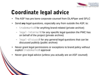 Coordinate legal advice
●   The ASF has pro bono corporate counsel from DLAPiper and SFLC
●   Send any legal questions, especially any from outside the ASF, to:
    –   trademarks@ for anything brand-related (private archive)
    –   legal-internal@ for any specific legal question the PMC has
        on behalf of the project (private archive)
    –   legal-discuss@ for any general legal questions that can be
        discussed publicly (public archive)
●   Never grant legal permissions or exceptions to brand policy without
    explicit trademarks@ approval
●   Never give legal advice (unless you actually are an ASF counsel)
 