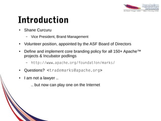 Introduction
●   Shane Curcuru
     –   Vice President, Brand Management
●   Volunteer position, appointed by the ASF Board of Directors
●   Define and implement core branding policy for all 150+ Apache™
    projects & Incubator podlings
     –   http://www.apache.org/foundation/marks/
●   Questions? <trademarks@apache.org>
●   I am not a lawyer ..
         .. but now can play one on the Internet
 