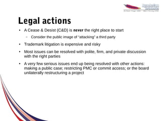 Legal actions
●   A Cease & Desist (C&D) is never the right place to start
    –   Consider the public image of “attacking” a third party
●   Trademark litigation is expensive and risky
●   Most issues can be resolved with polite, firm, and private discussion
    with the right parties
●   A very few serious issues end up being resolved with other actions:
    making a public case; restricting PMC or commit access; or the board
    unilaterally restructuring a project
 
