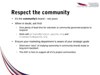 Respect the community
●   It's the community's brand – not yours
●   When in doubt, ask first!
    –   Give plenty of lead time for volunteer or community-governed projects to
        respond
    –   Work with private@project.apache.org and
        trademarks@apache.org
●   Ensure your marketing department is aware of your strategic goals
    –   Short-term “wins” of implying ownership in community brands leads to
        long-term backlash
    –   The ASF is here to support all of it's project communities
 