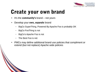 Create your own brand
●   It's the community's brand – not yours
●   Develop your own, separate brand
    –   BigCo SuperThing, Powered By Apache Foo is probably OK
    –   BigCo FooThing is not
    –   BigCo's Apache Foo is not
    –   The Best Foo is not
●   PMCs may define additional brand use policies that compliment or
    extend (but not replace) Apache wide policies
 